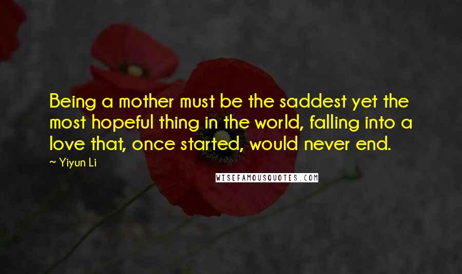 Yiyun Li Quotes: Being a mother must be the saddest yet the most hopeful thing in the world, falling into a love that, once started, would never end.