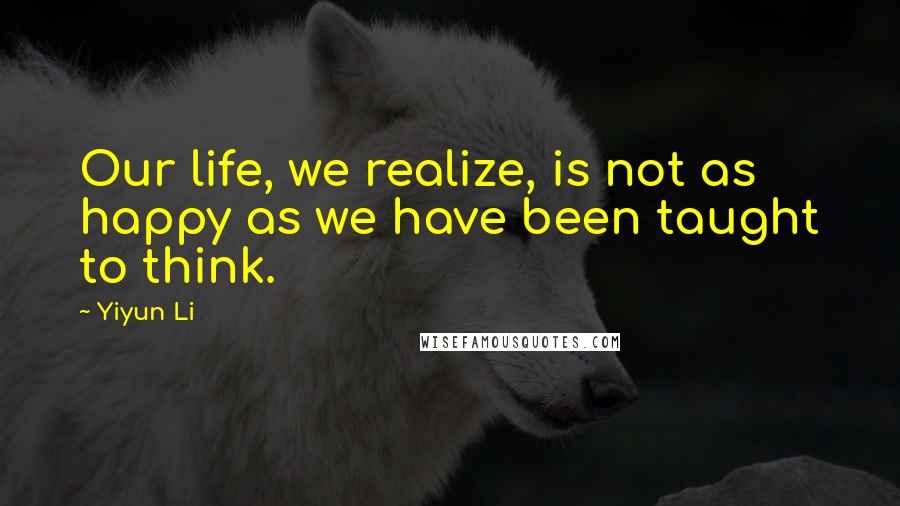 Yiyun Li Quotes: Our life, we realize, is not as happy as we have been taught to think.