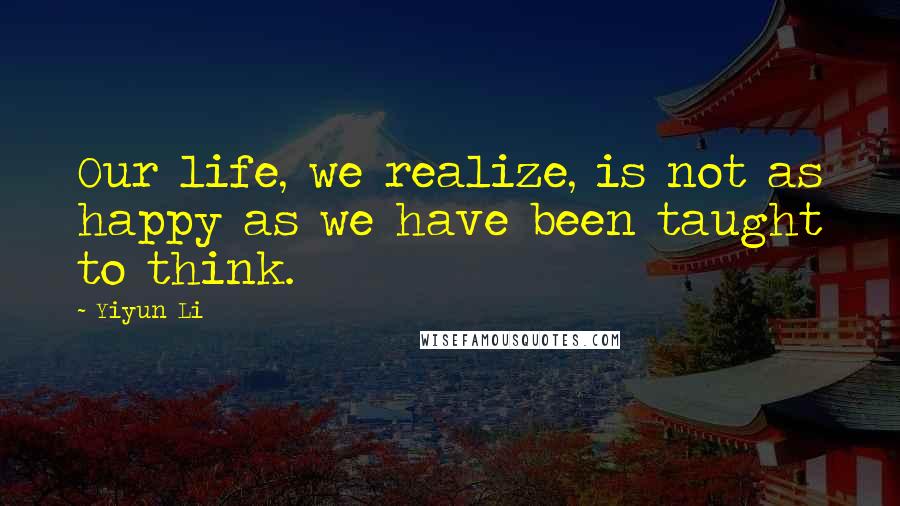 Yiyun Li Quotes: Our life, we realize, is not as happy as we have been taught to think.