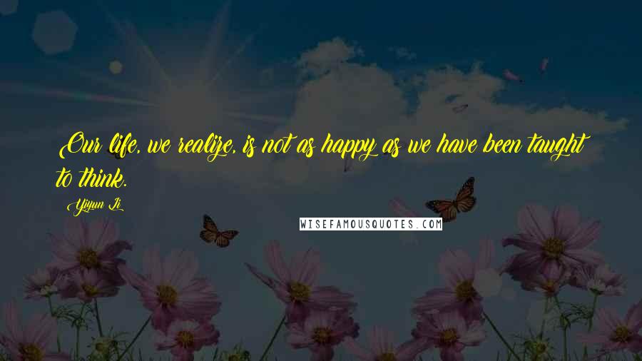 Yiyun Li Quotes: Our life, we realize, is not as happy as we have been taught to think.