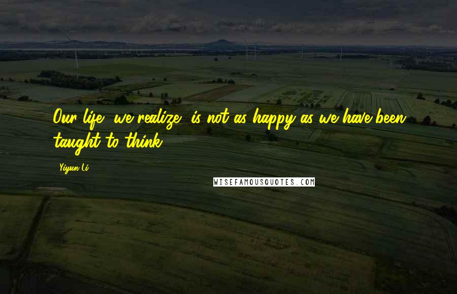 Yiyun Li Quotes: Our life, we realize, is not as happy as we have been taught to think.