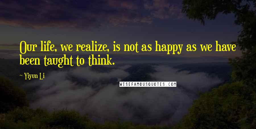 Yiyun Li Quotes: Our life, we realize, is not as happy as we have been taught to think.