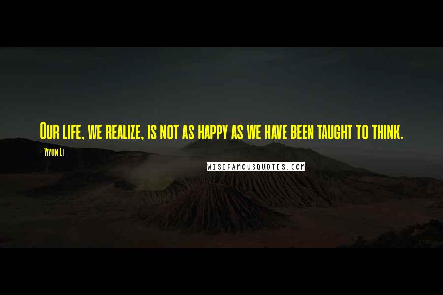 Yiyun Li Quotes: Our life, we realize, is not as happy as we have been taught to think.
