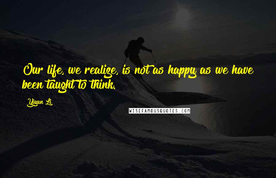 Yiyun Li Quotes: Our life, we realize, is not as happy as we have been taught to think.