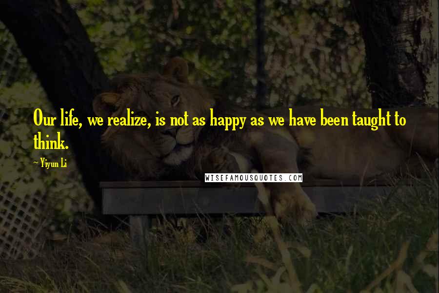 Yiyun Li Quotes: Our life, we realize, is not as happy as we have been taught to think.
