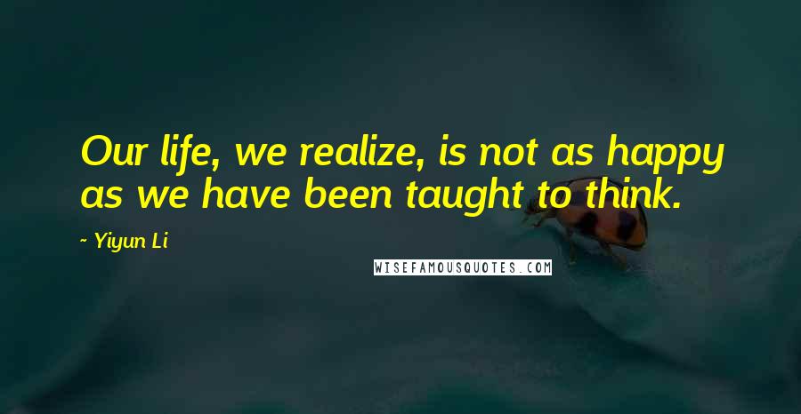 Yiyun Li Quotes: Our life, we realize, is not as happy as we have been taught to think.