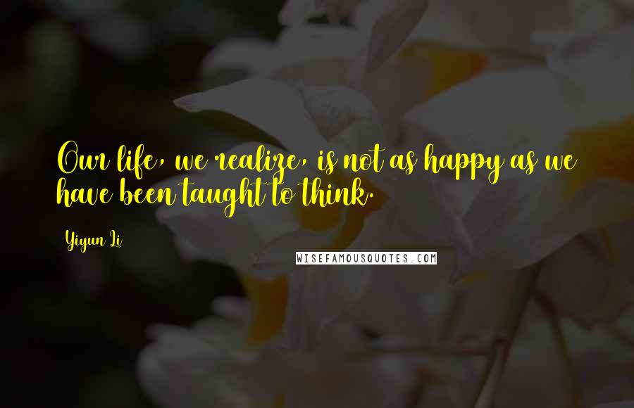Yiyun Li Quotes: Our life, we realize, is not as happy as we have been taught to think.