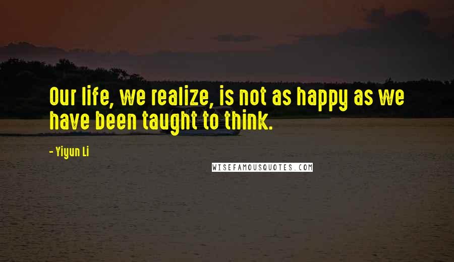 Yiyun Li Quotes: Our life, we realize, is not as happy as we have been taught to think.