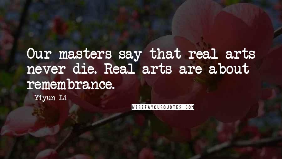 Yiyun Li Quotes: Our masters say that real arts never die. Real arts are about remembrance.