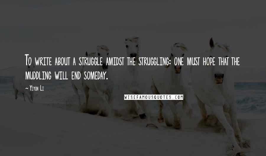 Yiyun Li Quotes: To write about a struggle amidst the struggling: one must hope that the muddling will end someday.