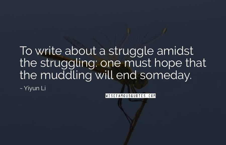 Yiyun Li Quotes: To write about a struggle amidst the struggling: one must hope that the muddling will end someday.