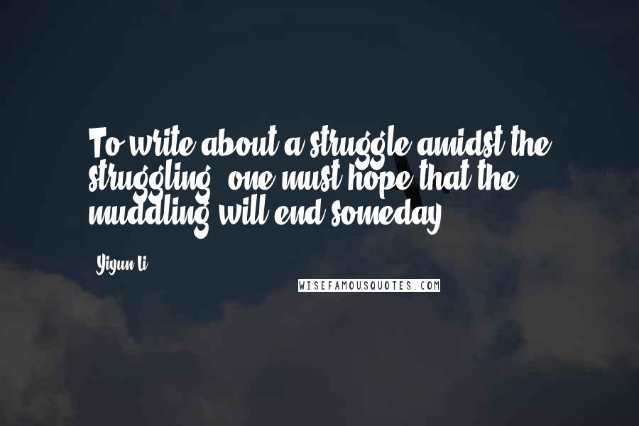 Yiyun Li Quotes: To write about a struggle amidst the struggling: one must hope that the muddling will end someday.