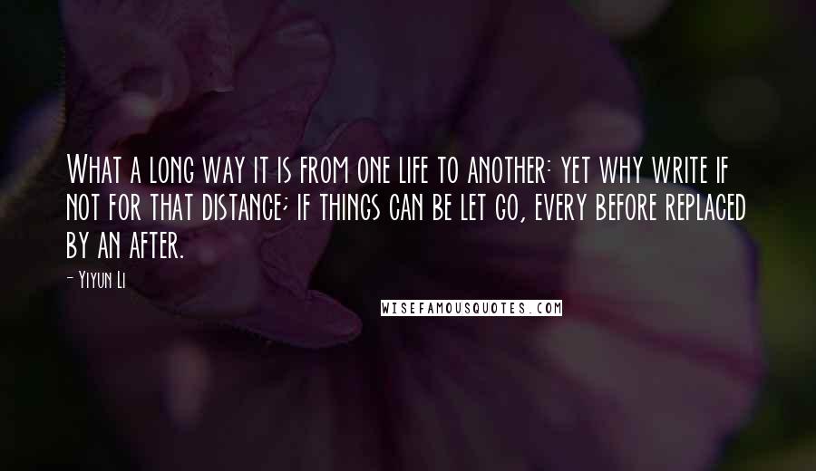 Yiyun Li Quotes: What a long way it is from one life to another: yet why write if not for that distance; if things can be let go, every before replaced by an after.