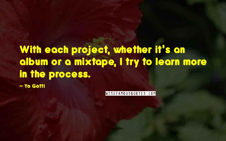 Yo Gotti Quotes: With each project, whether it's an album or a mixtape, I try to learn more in the process.