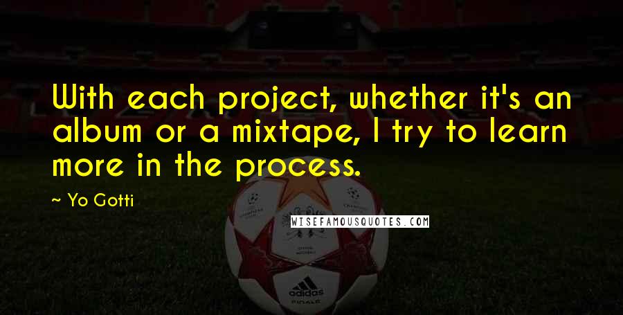 Yo Gotti Quotes: With each project, whether it's an album or a mixtape, I try to learn more in the process.