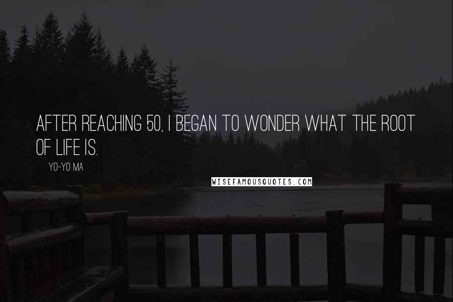 Yo-Yo Ma Quotes: After reaching 50, I began to wonder what the root of life is.