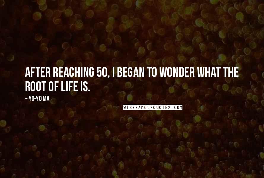 Yo-Yo Ma Quotes: After reaching 50, I began to wonder what the root of life is.