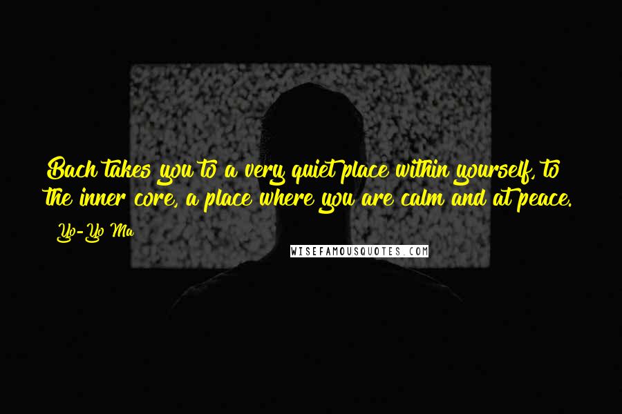 Yo-Yo Ma Quotes: Bach takes you to a very quiet place within yourself, to the inner core, a place where you are calm and at peace.