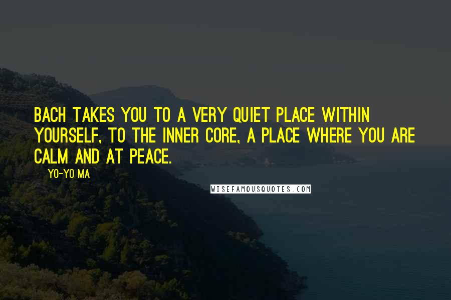 Yo-Yo Ma Quotes: Bach takes you to a very quiet place within yourself, to the inner core, a place where you are calm and at peace.