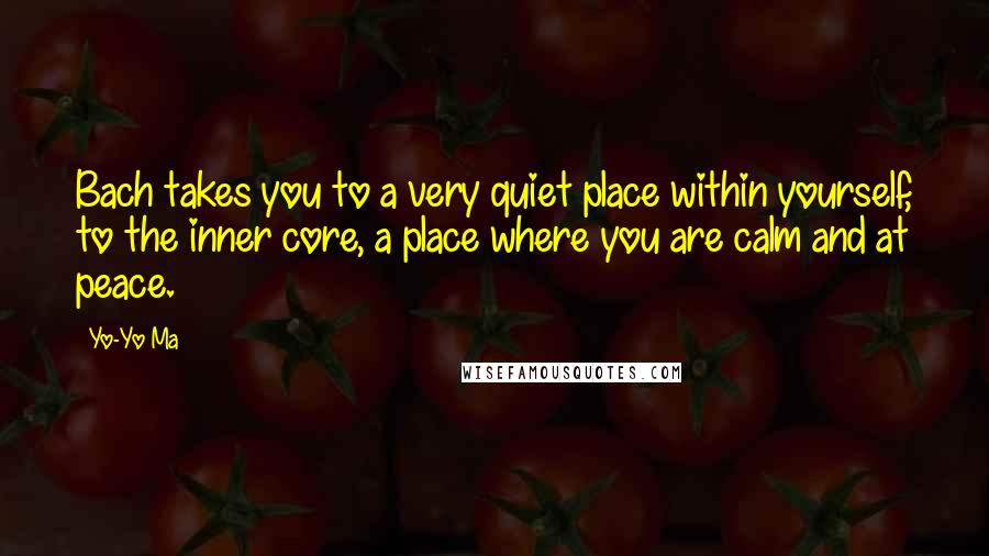 Yo-Yo Ma Quotes: Bach takes you to a very quiet place within yourself, to the inner core, a place where you are calm and at peace.