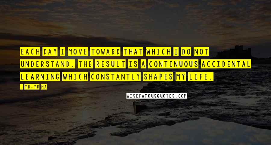 Yo-Yo Ma Quotes: Each day I move toward that which I do not understand. The result is a continuous accidental learning which constantly shapes my life.