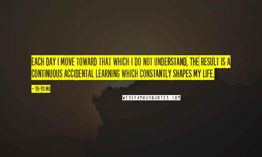 Yo-Yo Ma Quotes: Each day I move toward that which I do not understand. The result is a continuous accidental learning which constantly shapes my life.