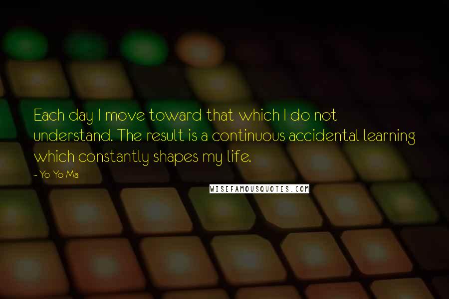 Yo-Yo Ma Quotes: Each day I move toward that which I do not understand. The result is a continuous accidental learning which constantly shapes my life.