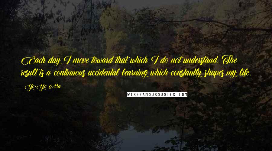 Yo-Yo Ma Quotes: Each day I move toward that which I do not understand. The result is a continuous accidental learning which constantly shapes my life.