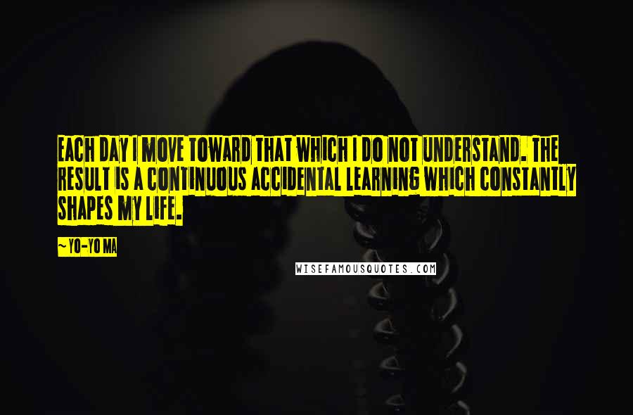 Yo-Yo Ma Quotes: Each day I move toward that which I do not understand. The result is a continuous accidental learning which constantly shapes my life.