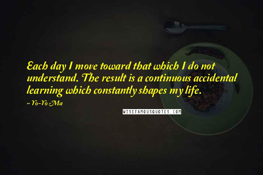 Yo-Yo Ma Quotes: Each day I move toward that which I do not understand. The result is a continuous accidental learning which constantly shapes my life.