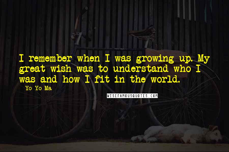 Yo-Yo Ma Quotes: I remember when I was growing up. My great wish was to understand who I was and how I fit in the world.