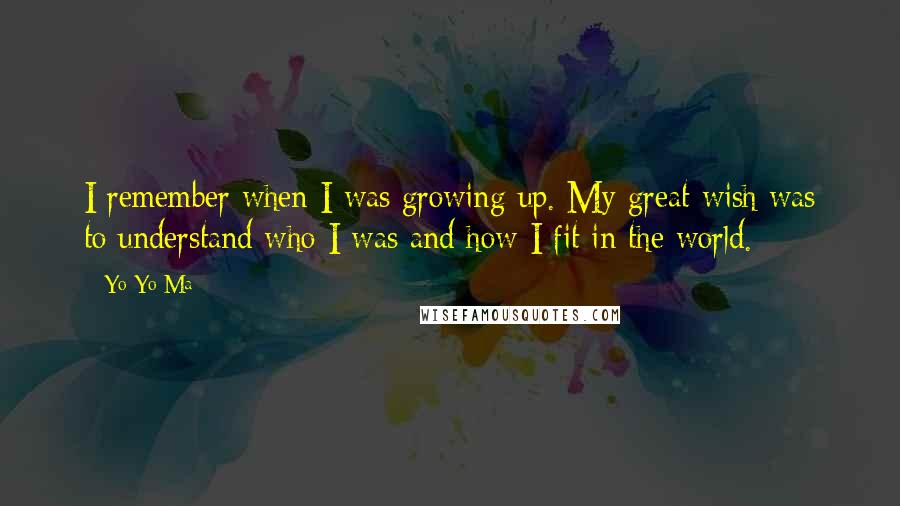 Yo-Yo Ma Quotes: I remember when I was growing up. My great wish was to understand who I was and how I fit in the world.