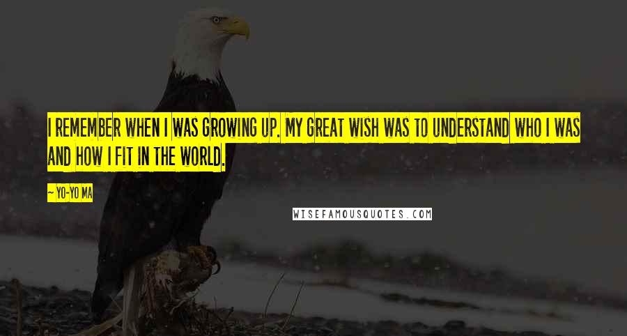 Yo-Yo Ma Quotes: I remember when I was growing up. My great wish was to understand who I was and how I fit in the world.