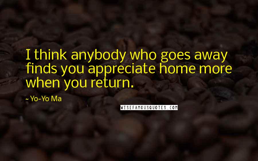 Yo-Yo Ma Quotes: I think anybody who goes away finds you appreciate home more when you return.
