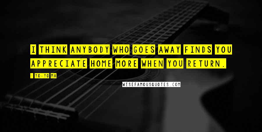 Yo-Yo Ma Quotes: I think anybody who goes away finds you appreciate home more when you return.