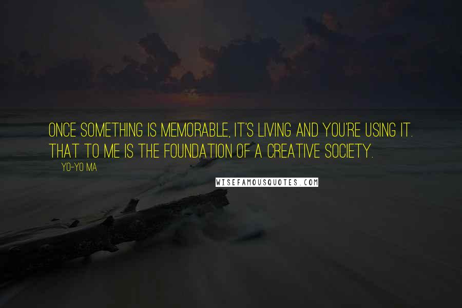 Yo-Yo Ma Quotes: Once something is memorable, it's living and you're using it. That to me is the foundation of a creative society.