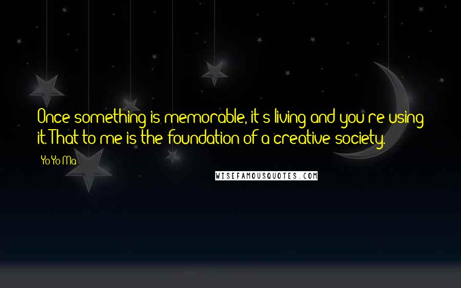 Yo-Yo Ma Quotes: Once something is memorable, it's living and you're using it. That to me is the foundation of a creative society.