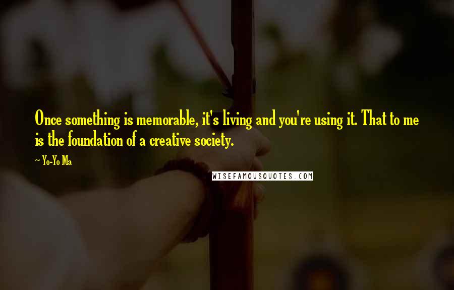 Yo-Yo Ma Quotes: Once something is memorable, it's living and you're using it. That to me is the foundation of a creative society.
