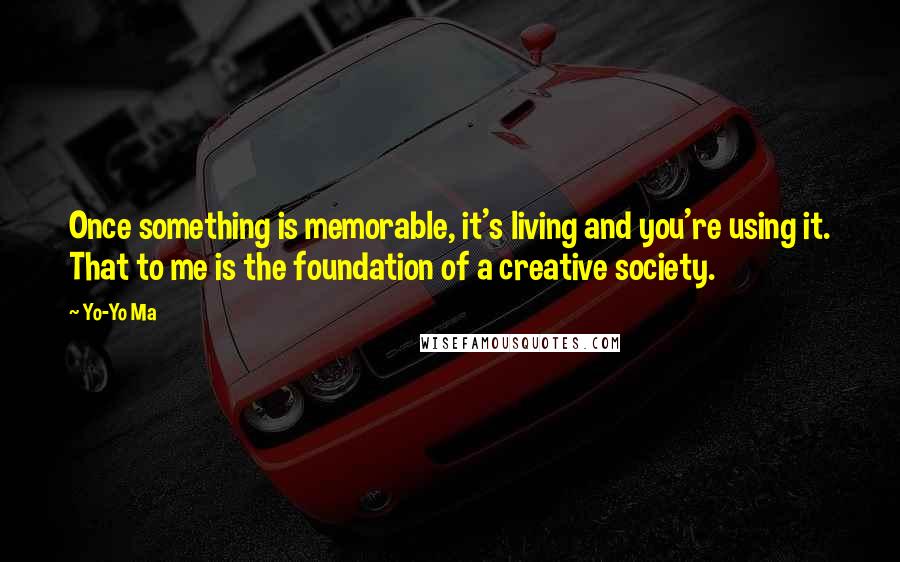 Yo-Yo Ma Quotes: Once something is memorable, it's living and you're using it. That to me is the foundation of a creative society.
