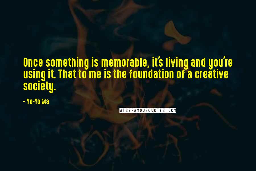 Yo-Yo Ma Quotes: Once something is memorable, it's living and you're using it. That to me is the foundation of a creative society.
