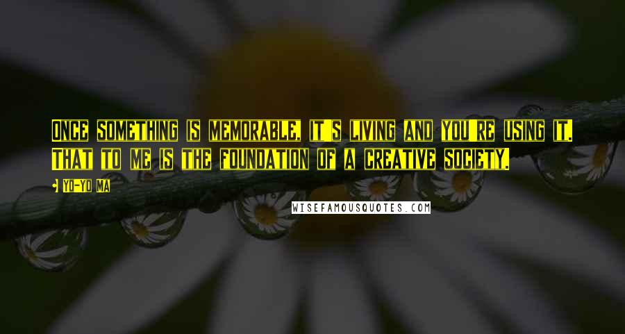 Yo-Yo Ma Quotes: Once something is memorable, it's living and you're using it. That to me is the foundation of a creative society.