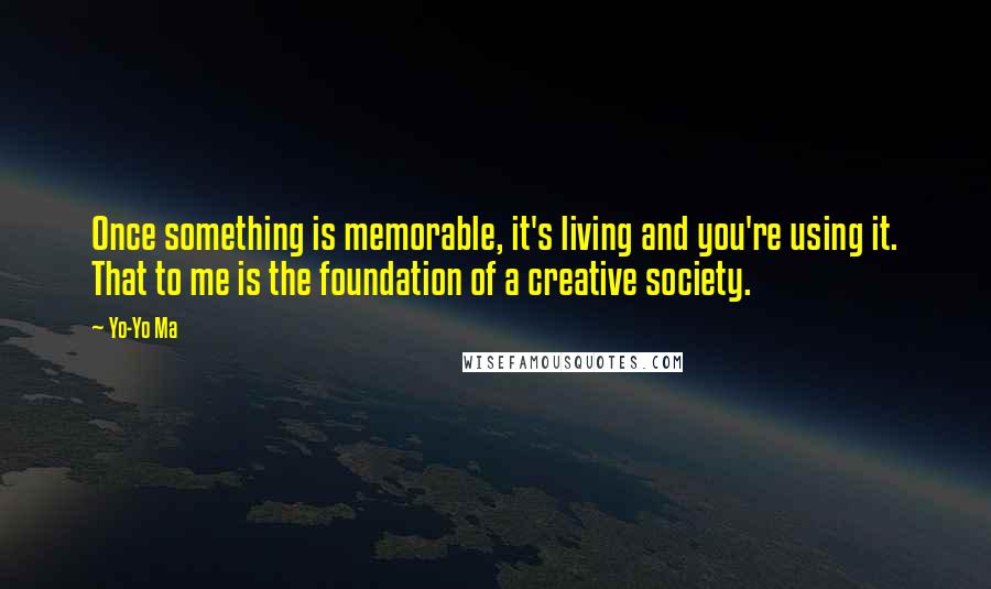 Yo-Yo Ma Quotes: Once something is memorable, it's living and you're using it. That to me is the foundation of a creative society.