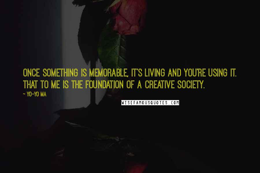 Yo-Yo Ma Quotes: Once something is memorable, it's living and you're using it. That to me is the foundation of a creative society.