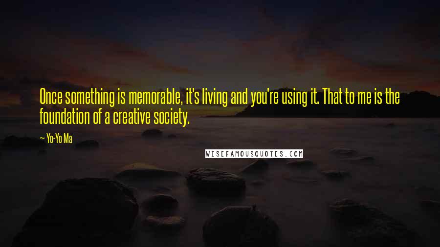 Yo-Yo Ma Quotes: Once something is memorable, it's living and you're using it. That to me is the foundation of a creative society.