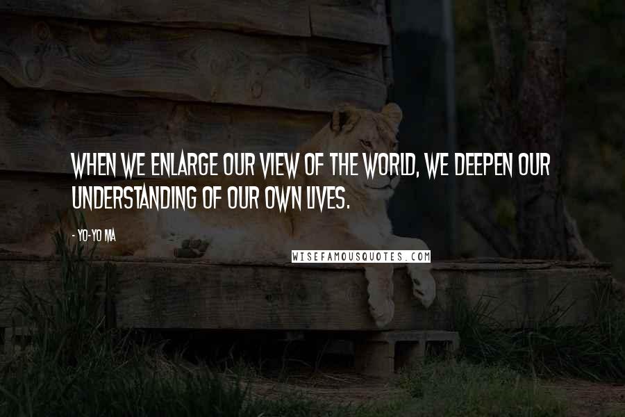 Yo-Yo Ma Quotes: When we enlarge our view of the world, we deepen our understanding of our own lives.