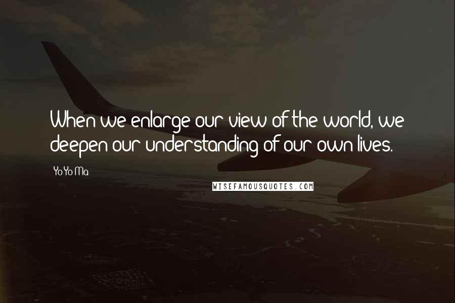 Yo-Yo Ma Quotes: When we enlarge our view of the world, we deepen our understanding of our own lives.