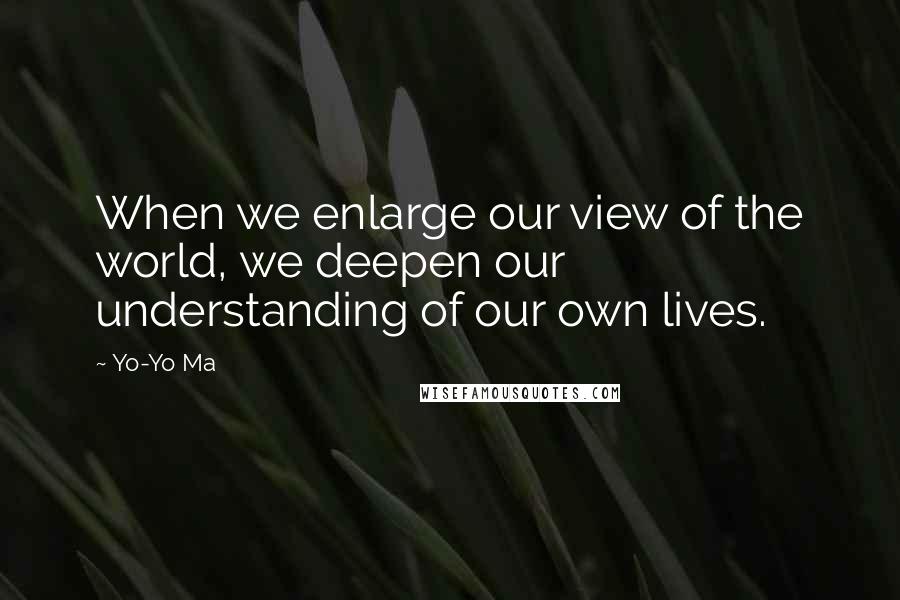 Yo-Yo Ma Quotes: When we enlarge our view of the world, we deepen our understanding of our own lives.