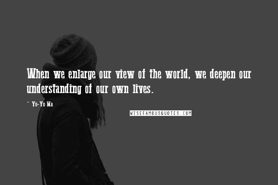 Yo-Yo Ma Quotes: When we enlarge our view of the world, we deepen our understanding of our own lives.