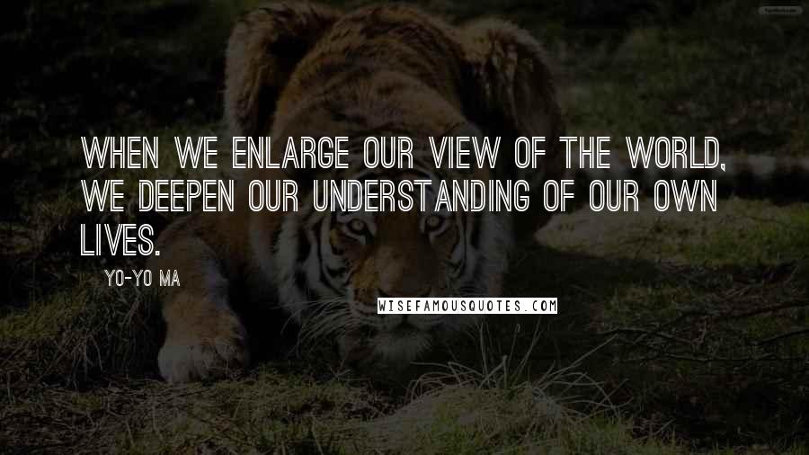 Yo-Yo Ma Quotes: When we enlarge our view of the world, we deepen our understanding of our own lives.