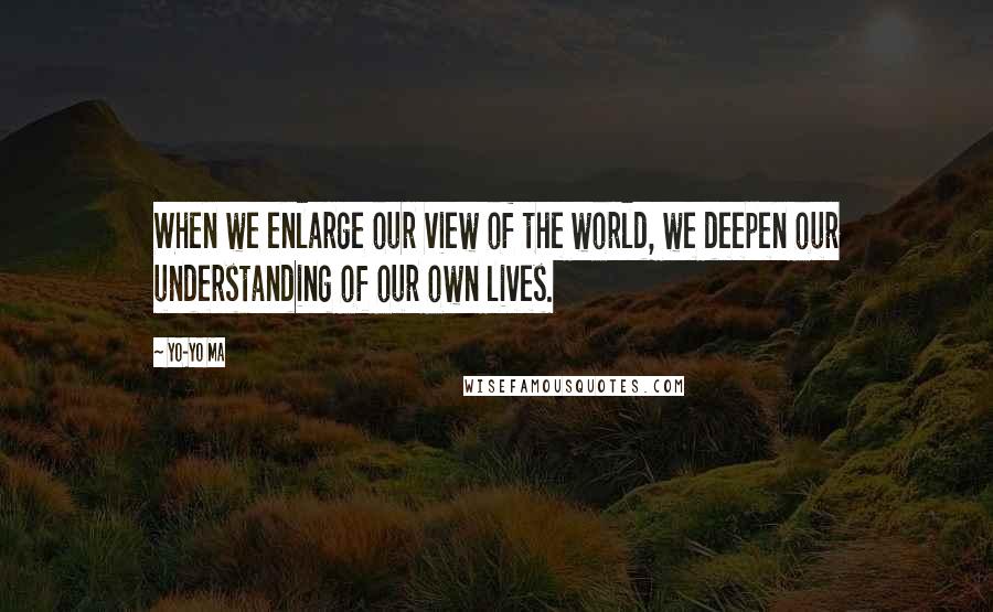 Yo-Yo Ma Quotes: When we enlarge our view of the world, we deepen our understanding of our own lives.